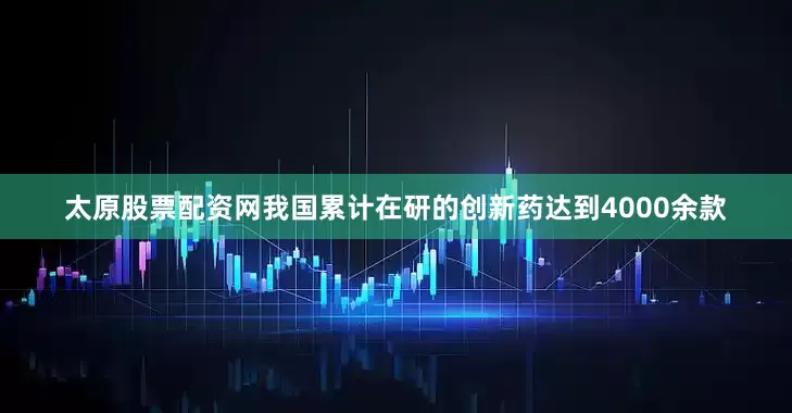 太原股票配资网我国累计在研的创新药达到4000余款