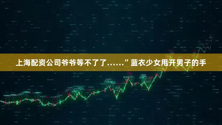 上海配资公司爷爷等不了了……”蓝衣少女甩开男子的手