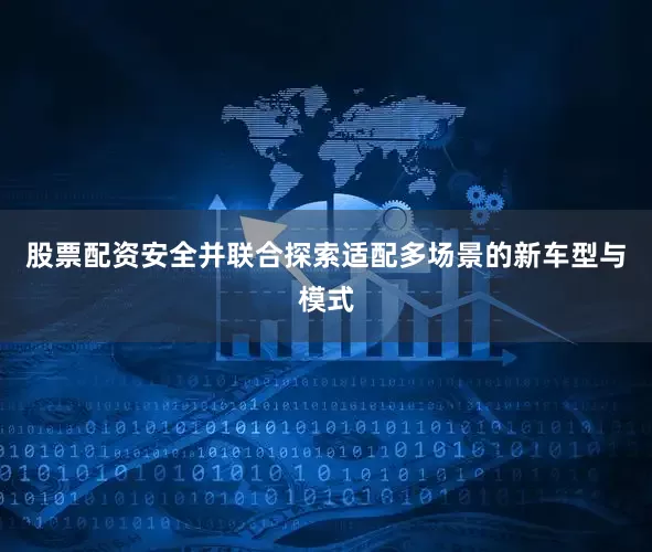 股票配资安全并联合探索适配多场景的新车型与模式