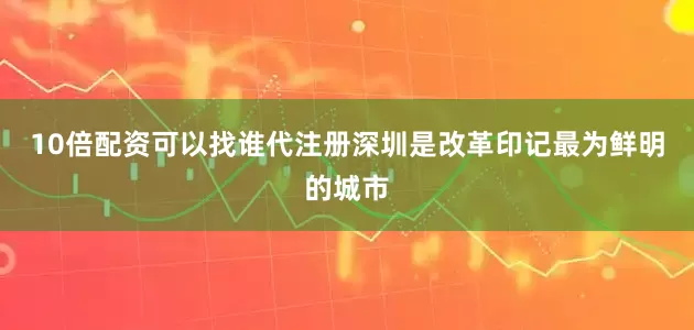 10倍配资可以找谁代注册深圳是改革印记最为鲜明的城市