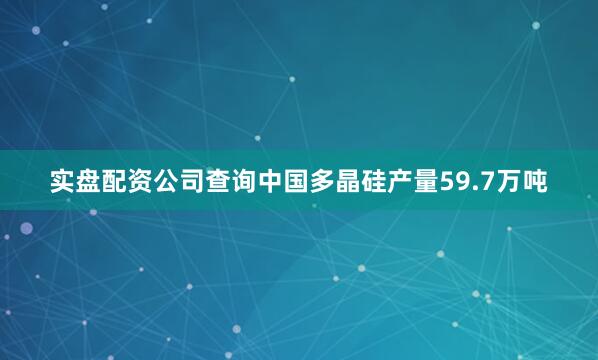 实盘配资公司查询中国多晶硅产量59.7万吨