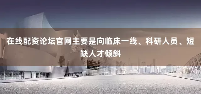 在线配资论坛官网主要是向临床一线、科研人员、短缺人才倾斜