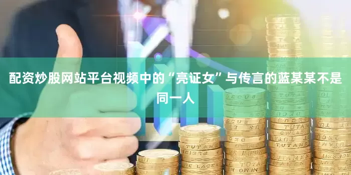 配资炒股网站平台视频中的“亮证女”与传言的蓝某某不是同一人