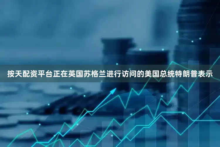 按天配资平台正在英国苏格兰进行访问的美国总统特朗普表示