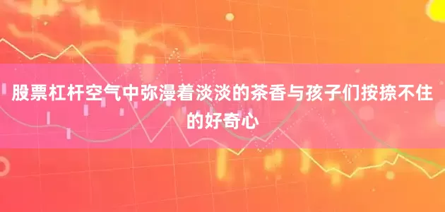 股票杠杆空气中弥漫着淡淡的茶香与孩子们按捺不住的好奇心