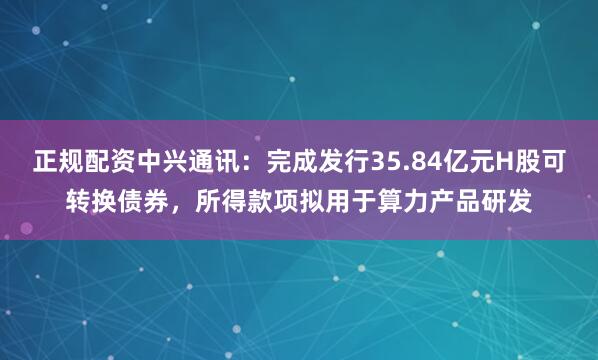 正规配资中兴通讯：完成发行35.84亿元H股可转换债券，所得款项拟用于算力产品研发