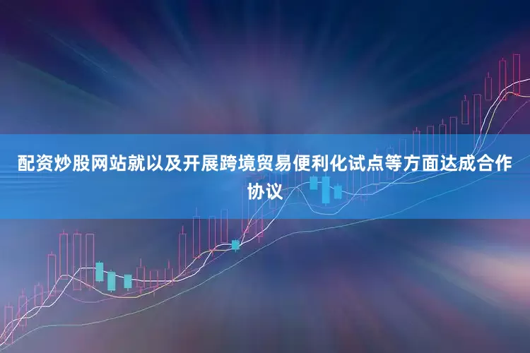 配资炒股网站就以及开展跨境贸易便利化试点等方面达成合作协议