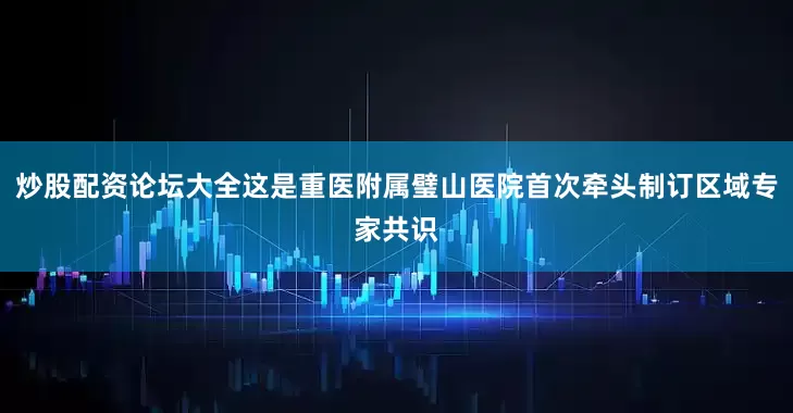 炒股配资论坛大全这是重医附属璧山医院首次牵头制订区域专家共识