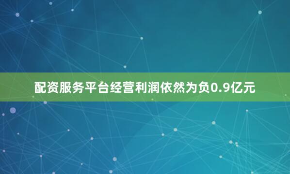 配资服务平台经营利润依然为负0.9亿元
